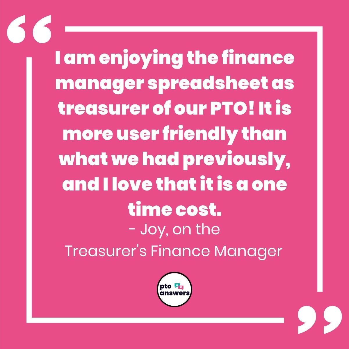 "I am enjoying the finance manager spreadsheet as treasurer of out PTO! It is more user friendly than what we had previously, and I love that it is a one time cost. Joy on the Treasurer's Finance Manager"